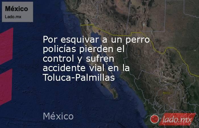 Por esquivar a un perro policías pierden el control y sufren accidente vial en la Toluca-Palmillas. Noticias en tiempo real