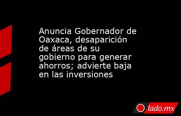 Anuncia Gobernador de Oaxaca, desaparición de áreas de su gobierno para generar ahorros; advierte baja en las inversiones. Noticias en tiempo real