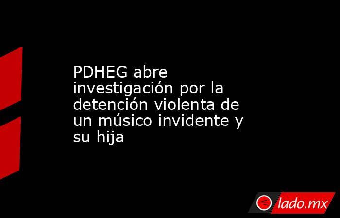 PDHEG abre investigación por la detención violenta de un músico invidente y su hija. Noticias en tiempo real