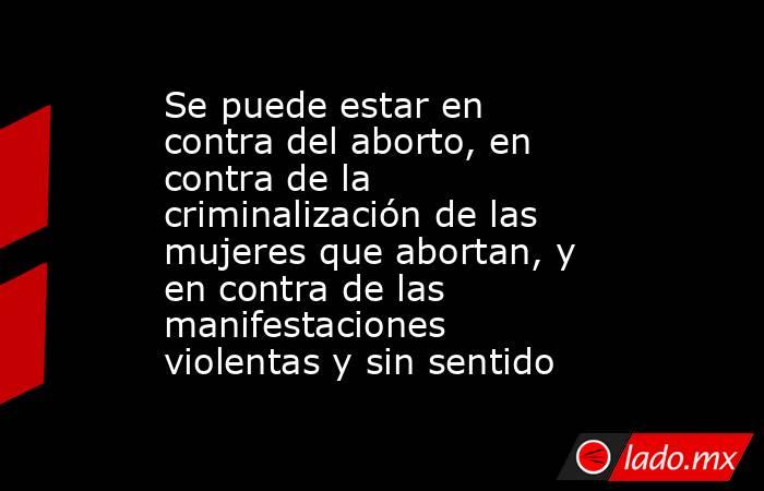 Se puede estar en contra del aborto, en contra de la criminalización de las mujeres que abortan, y en contra de las manifestaciones violentas y sin sentido. Noticias en tiempo real