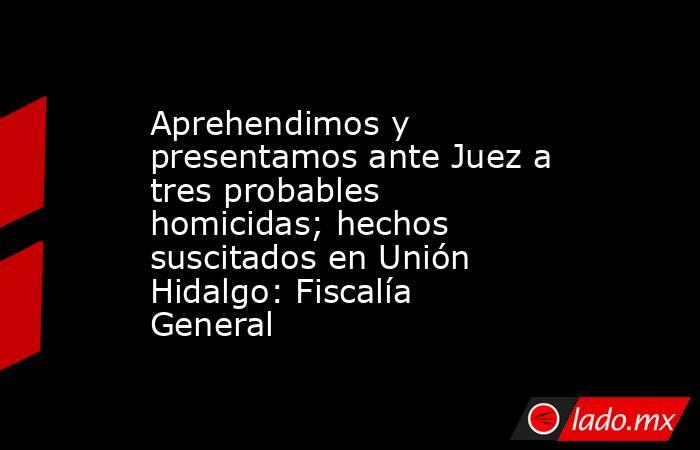 Aprehendimos y presentamos ante Juez a tres probables homicidas; hechos suscitados en Unión Hidalgo: Fiscalía General. Noticias en tiempo real