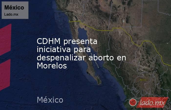 CDHM presenta iniciativa para despenalizar aborto en Morelos. Noticias en tiempo real