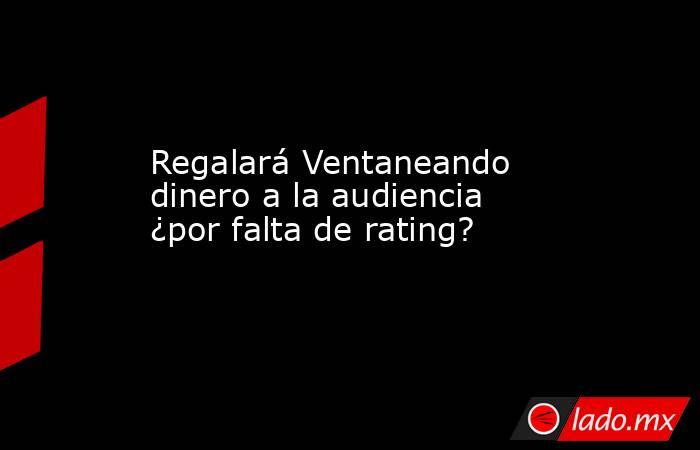 Regalará Ventaneando dinero a la audiencia ¿por falta de rating? . Noticias en tiempo real