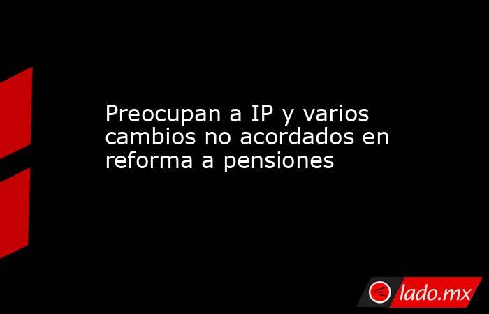 Preocupan a IP y varios cambios no acordados en reforma a pensiones. Noticias en tiempo real