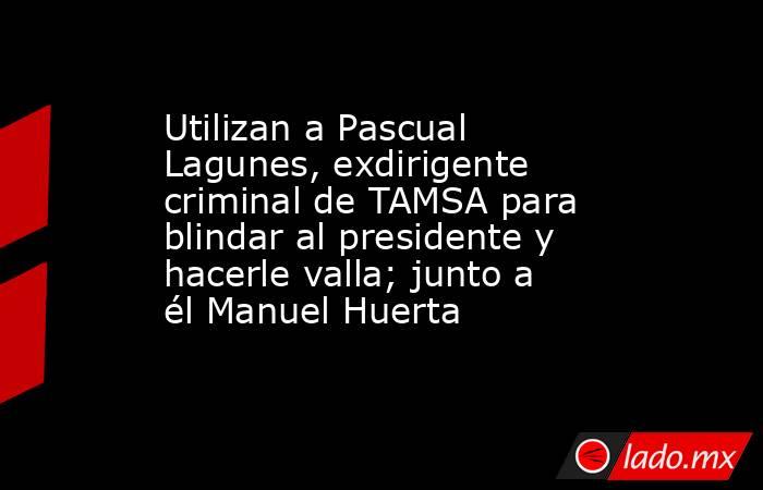 Utilizan a Pascual Lagunes, exdirigente criminal de TAMSA para blindar al presidente y hacerle valla; junto a él Manuel Huerta. Noticias en tiempo real