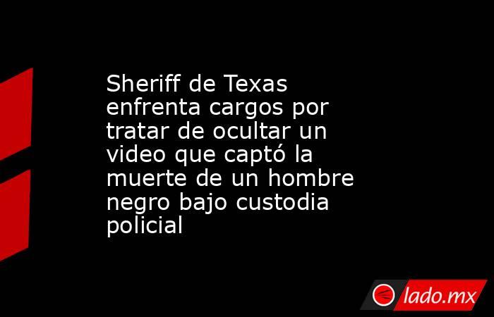 Sheriff de Texas enfrenta cargos por tratar de ocultar un video que captó la muerte de un hombre negro bajo custodia policial. Noticias en tiempo real