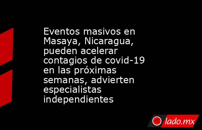 Eventos masivos en Masaya, Nicaragua, pueden acelerar contagios de covid-19 en las próximas semanas, advierten especialistas independientes. Noticias en tiempo real