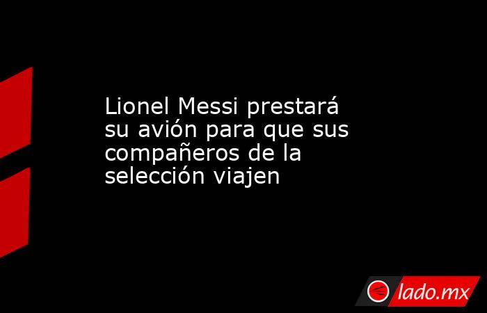 Lionel Messi prestará su avión para que sus compañeros de la selección viajen. Noticias en tiempo real