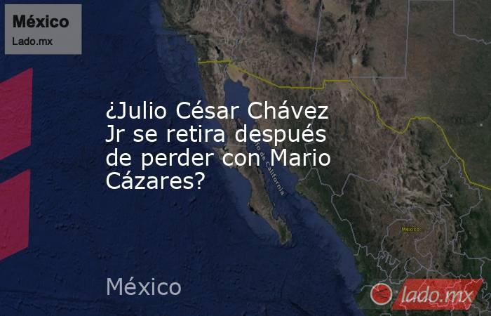 ¿Julio César Chávez Jr se retira después de perder con Mario Cázares?. Noticias en tiempo real