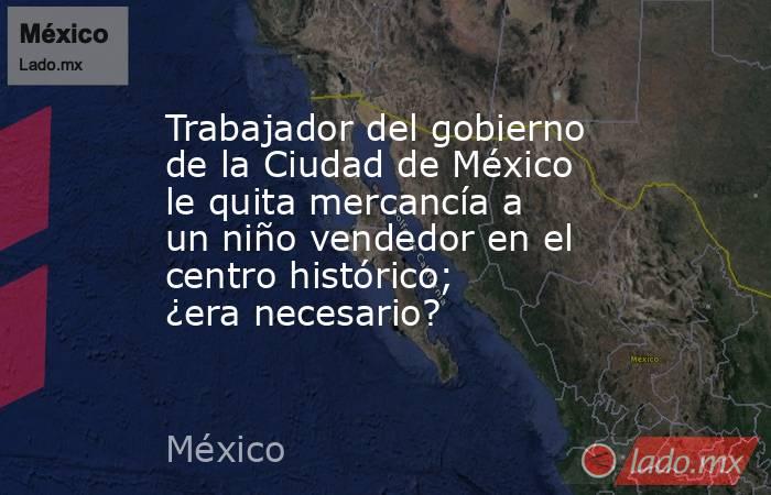 Trabajador del gobierno de la Ciudad de México le quita mercancía a un niño vendedor en el centro histórico; ¿era necesario?. Noticias en tiempo real