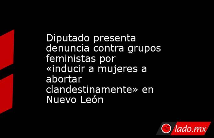 Diputado presenta denuncia contra grupos feministas por «inducir a mujeres a abortar clandestinamente» en Nuevo León. Noticias en tiempo real
