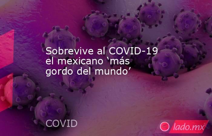 Sobrevive al COVID-19 el mexicano ‘más gordo del mundo’. Noticias en tiempo real