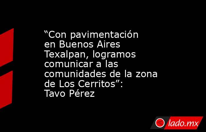 “Con pavimentación en Buenos Aires Texalpan, logramos comunicar a las comunidades de la zona de Los Cerritos”: Tavo Pérez. Noticias en tiempo real