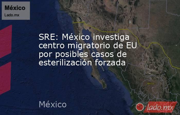 SRE: México investiga centro migratorio de EU por posibles casos de esterilización forzada. Noticias en tiempo real