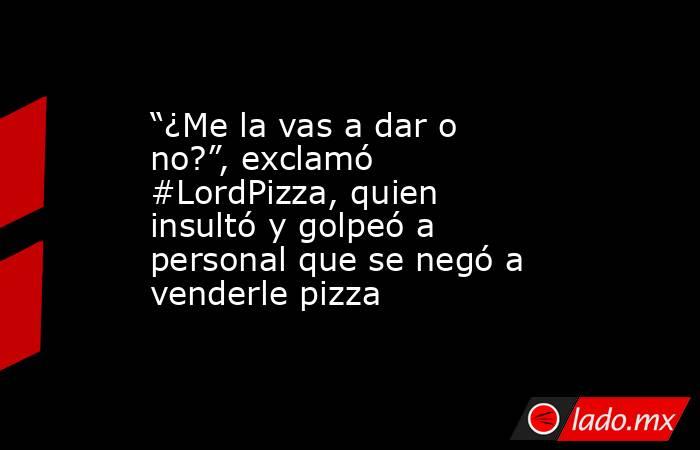 “¿Me la vas a dar o no?”, exclamó #LordPizza, quien insultó y golpeó a personal que se negó a venderle pizza. Noticias en tiempo real