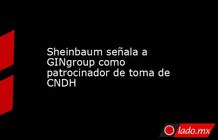 Sheinbaum señala a GINgroup como patrocinador de toma de CNDH. Noticias en tiempo real