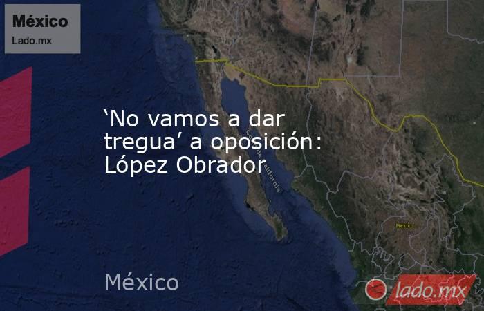 ‘No vamos a dar tregua’ a oposición: López Obrador. Noticias en tiempo real