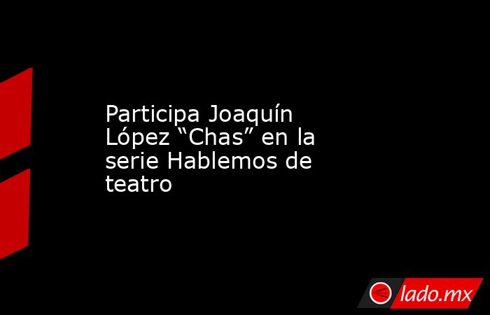 Participa Joaquín López “Chas” en la serie Hablemos de teatro. Noticias en tiempo real