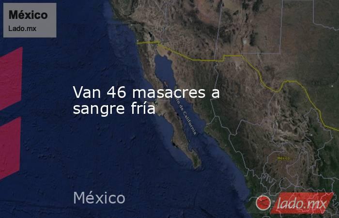 Van 46 masacres a sangre fría. Noticias en tiempo real