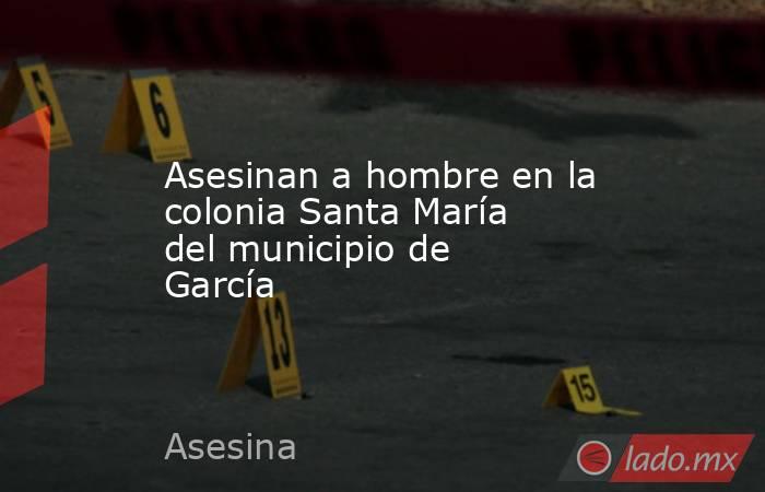 Asesinan a hombre en la colonia Santa María del municipio de García
. Noticias en tiempo real