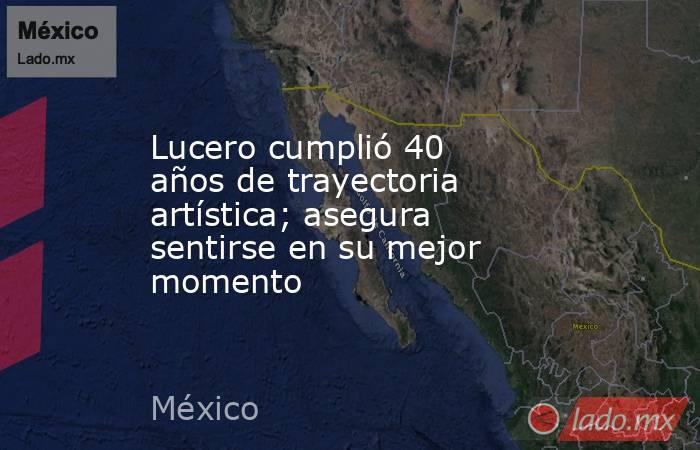 Lucero cumplió 40 años de trayectoria artística; asegura sentirse en su mejor momento. Noticias en tiempo real