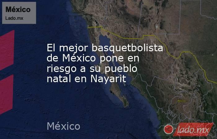 El mejor basquetbolista de México pone en riesgo a su pueblo natal en Nayarit. Noticias en tiempo real