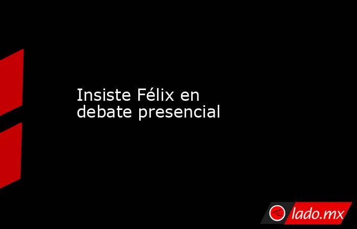 Insiste Félix en debate presencial. Noticias en tiempo real