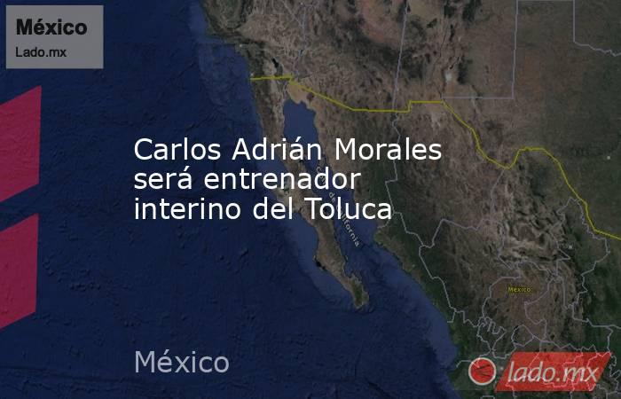 Carlos Adrián Morales será entrenador interino del Toluca. Noticias en tiempo real