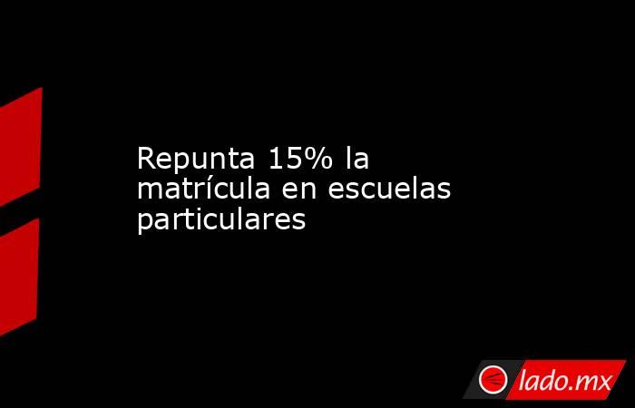 Repunta 15% la matrícula en escuelas particulares. Noticias en tiempo real