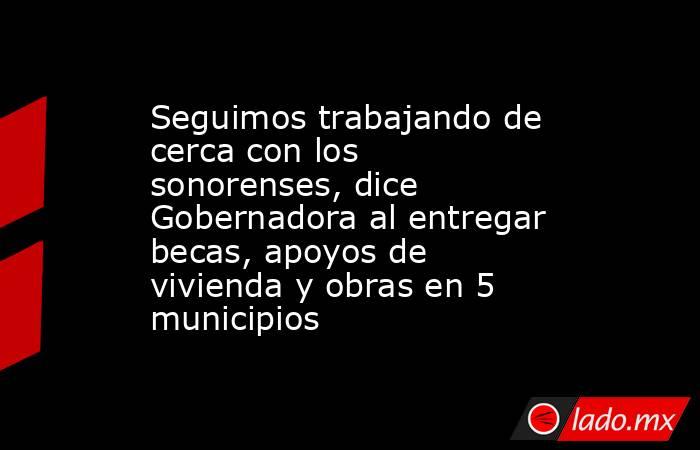 Seguimos trabajando de cerca con los sonorenses, dice Gobernadora al entregar becas, apoyos de vivienda y obras en 5 municipios. Noticias en tiempo real