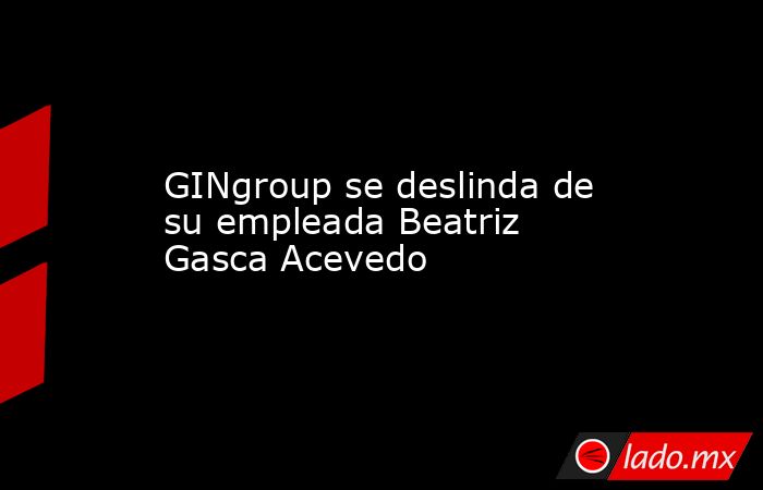 GINgroup se deslinda de su empleada Beatriz Gasca Acevedo. Noticias en tiempo real