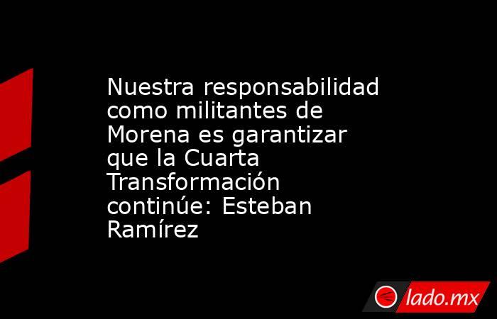 Nuestra responsabilidad como militantes de Morena es garantizar que la Cuarta Transformación continúe: Esteban Ramírez. Noticias en tiempo real