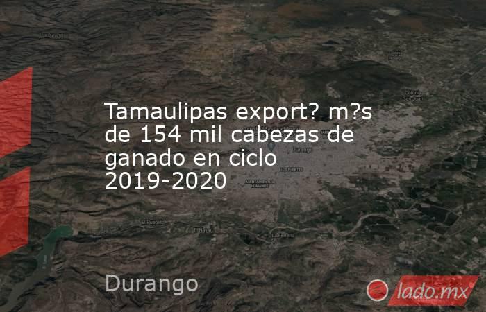 Tamaulipas export? m?s de 154 mil cabezas de ganado en ciclo 2019-2020. Noticias en tiempo real