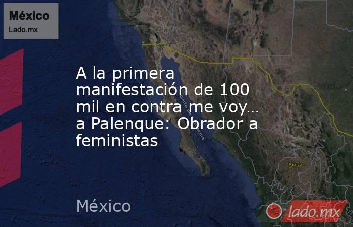 A la primera manifestación de 100 mil en contra me voy… a Palenque: Obrador a feministas. Noticias en tiempo real