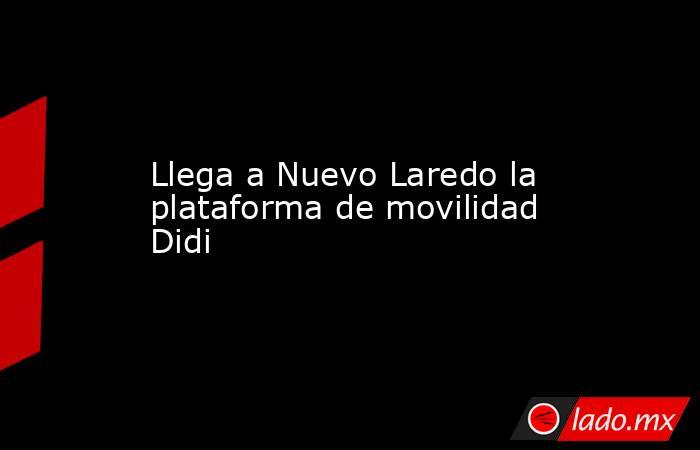 Llega a Nuevo Laredo la plataforma de movilidad Didi. Noticias en tiempo real