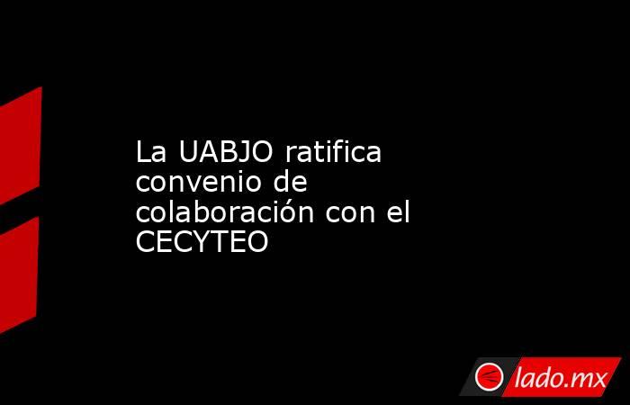 La UABJO ratifica convenio de colaboración con el CECYTEO . Noticias en tiempo real