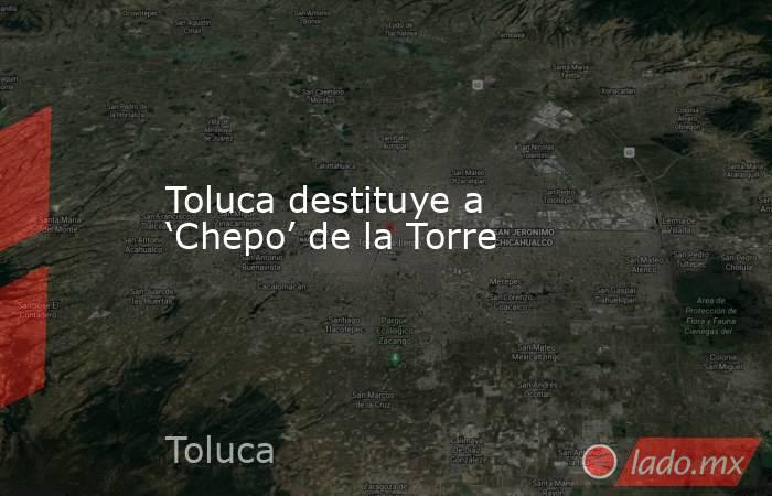 Toluca destituye a ‘Chepo’ de la Torre. Noticias en tiempo real