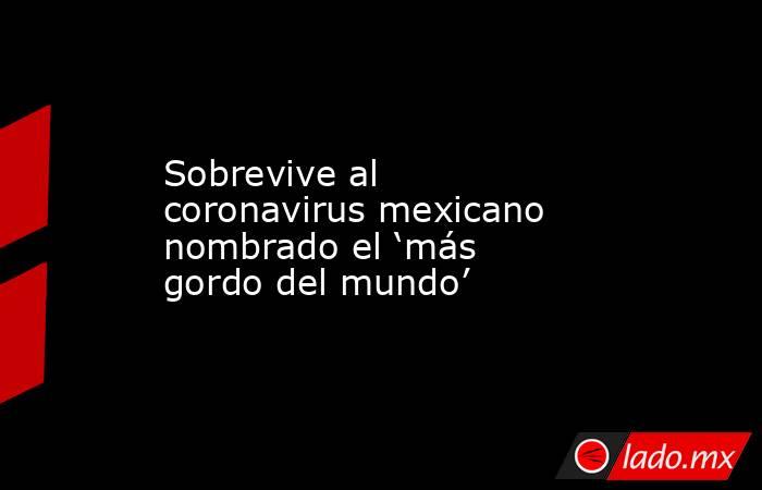 Sobrevive al coronavirus mexicano nombrado el ‘más gordo del mundo’. Noticias en tiempo real
