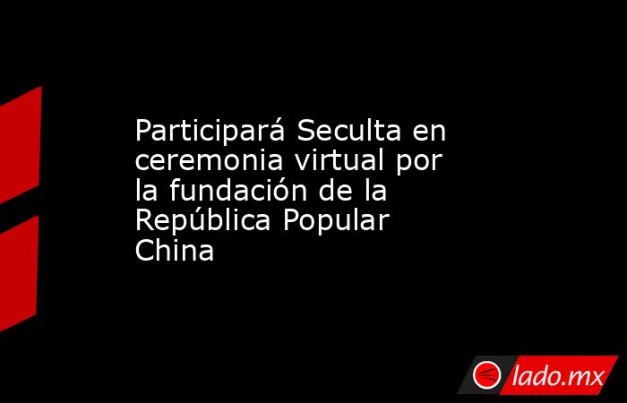 Participará Seculta en ceremonia virtual por la fundación de la República Popular China. Noticias en tiempo real