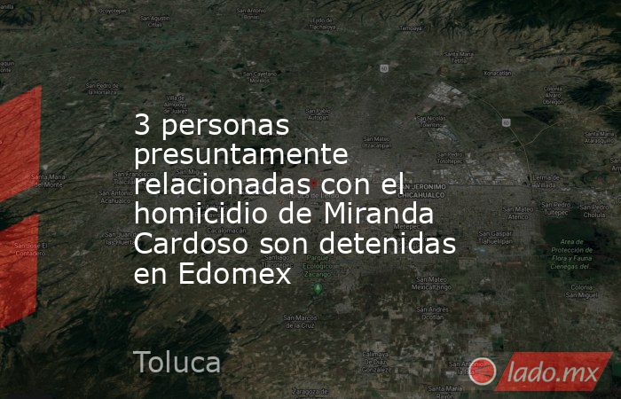 3 personas presuntamente relacionadas con el homicidio de Miranda Cardoso son detenidas en Edomex. Noticias en tiempo real