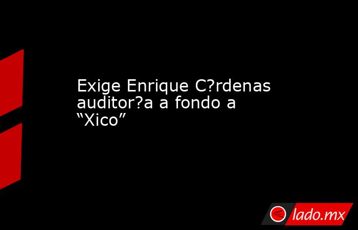 Exige Enrique C?rdenas auditor?a a fondo a “Xico”. Noticias en tiempo real