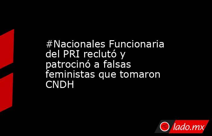 #Nacionales Funcionaria del PRI reclutó y patrocinó a falsas feministas que tomaron CNDH. Noticias en tiempo real