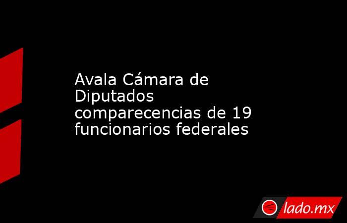 Avala Cámara de Diputados comparecencias de 19 funcionarios federales. Noticias en tiempo real