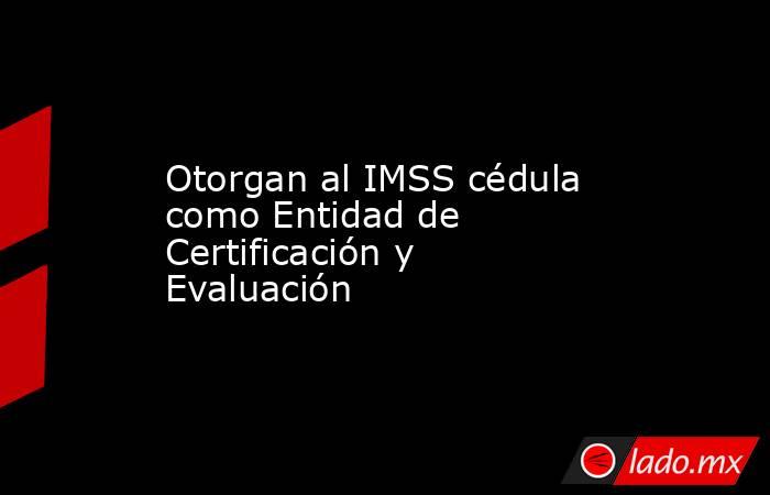 Otorgan al IMSS cédula como Entidad de Certificación y Evaluación. Noticias en tiempo real