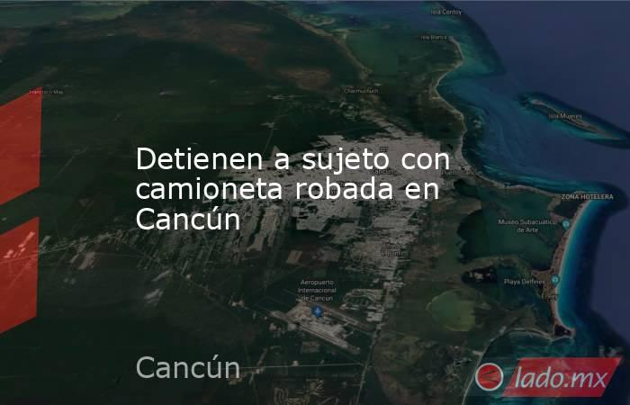 Detienen a sujeto con camioneta robada en Cancún. Noticias en tiempo real