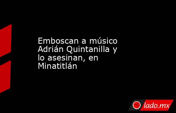 Emboscan a músico Adrián Quintanilla y lo asesinan, en Minatitlán. Noticias en tiempo real