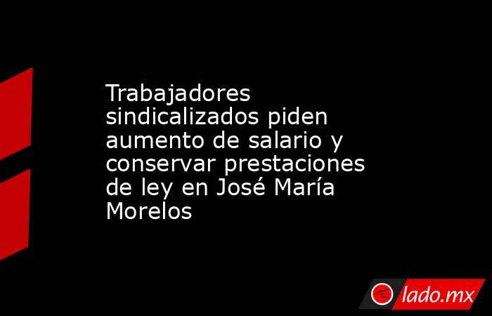 Trabajadores sindicalizados piden aumento de salario y conservar prestaciones de ley en José María Morelos. Noticias en tiempo real