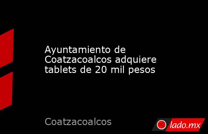 Ayuntamiento de Coatzacoalcos adquiere tablets de 20 mil pesos. Noticias en tiempo real