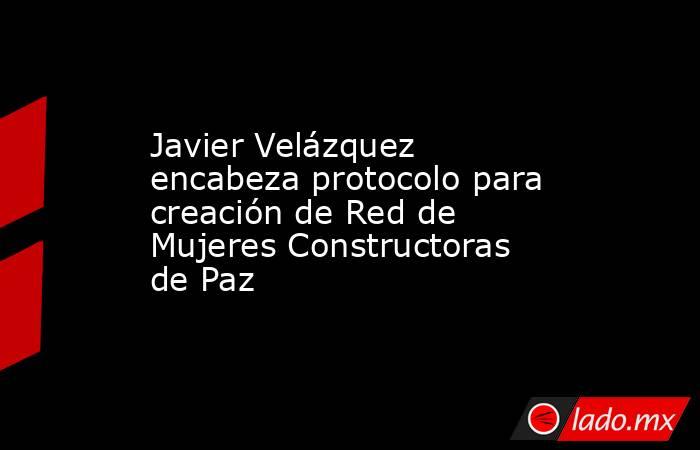 Javier Velázquez encabeza protocolo para creación de Red de Mujeres Constructoras de Paz. Noticias en tiempo real