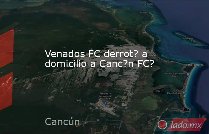 Venados FC derrot? a domicilio a Canc?n FC?. Noticias en tiempo real